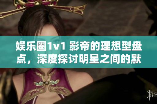 娱乐圈1v1 影帝的理想型盘点，深度探讨明星之间的默契与争霸