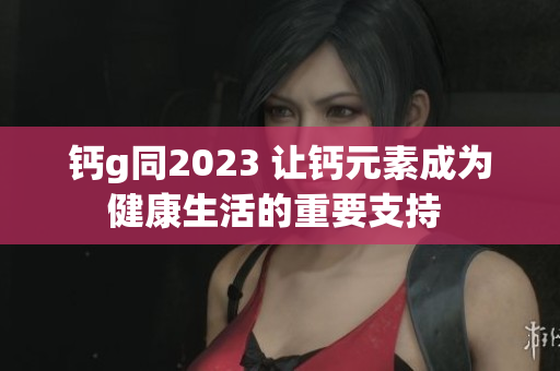钙g同2023 让钙元素成为健康生活的重要支持 