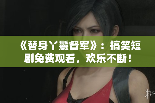 《替身丫鬟督军》：搞笑短剧免费观看，欢乐不断！