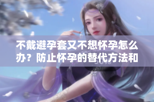 不戴避孕套又不想怀孕怎么办？防止怀孕的替代方法和建议