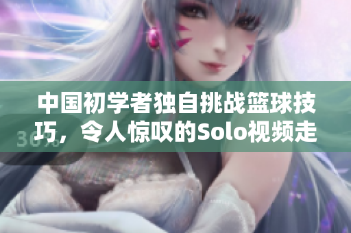 中国初学者独自挑战篮球技巧，令人惊叹的Solo视频走红网络