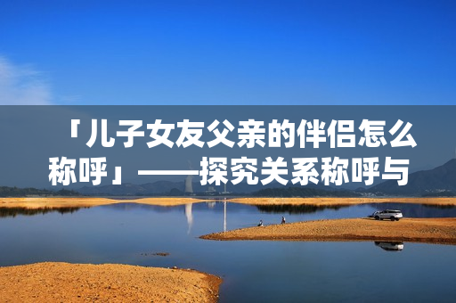 「儿子女友父亲的伴侣怎么称呼」——探究关系称呼与社交礼仪