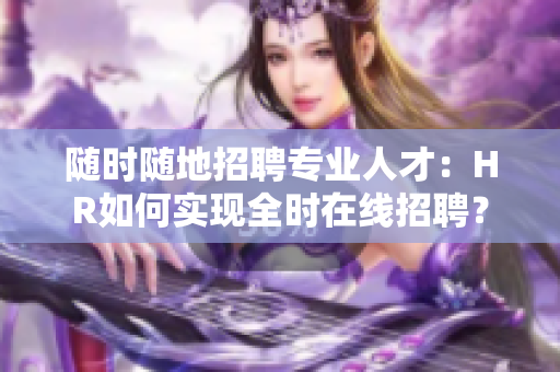 随时随地招聘专业人才：HR如何实现全时在线招聘？