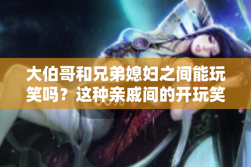 大伯哥和兄弟媳妇之间能玩笑吗？这种亲戚间的开玩笑可以被接受吗？