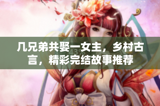 几兄弟共娶一女主，乡村古言，精彩完结故事推荐