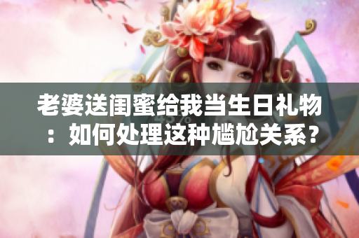 老婆送闺蜜给我当生日礼物：如何处理这种尴尬关系？