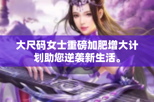大尺码女士重磅加肥增大计划助您逆袭新生活。