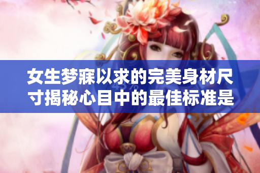 女生梦寐以求的完美身材尺寸揭秘心目中的最佳标准是多少？