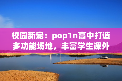校园新宠：pop1n高中打造多功能场地，丰富学生课外生活
