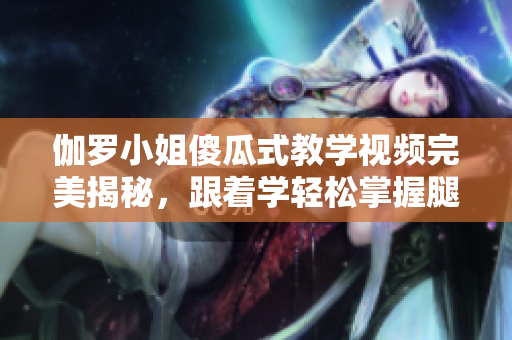 伽罗小姐傻瓜式教学视频完美揭秘，跟着学轻松掌握腿法的秘诀