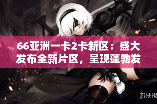 66亚洲一卡2卡新区：盛大发布全新片区，呈现蓬勃发展态势