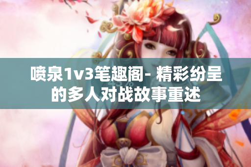 喷泉1v3笔趣阁- 精彩纷呈的多人对战故事重述