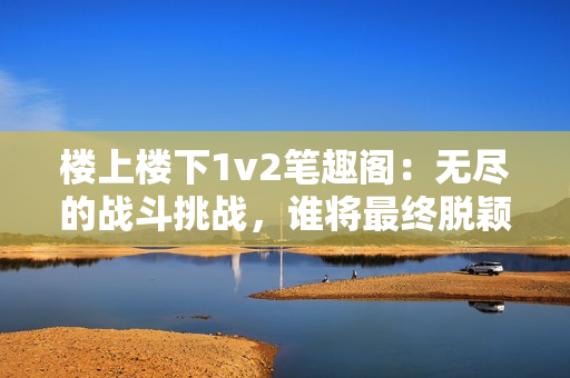 楼上楼下1v2笔趣阁：无尽的战斗挑战，谁将最终脱颖而出？