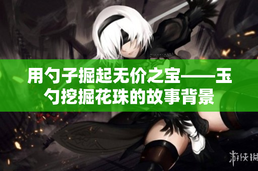 用勺子掘起无价之宝——玉勺挖掘花珠的故事背景