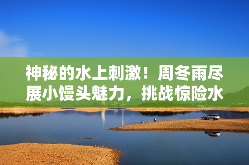 神秘的水上刺激！周冬雨尽展小馒头魅力，挑战惊险水上活动！