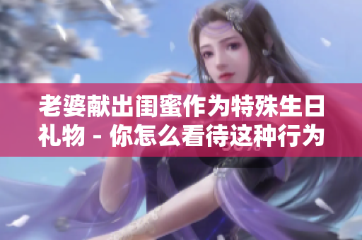 老婆献出闺蜜作为特殊生日礼物 - 你怎么看待这种行为？