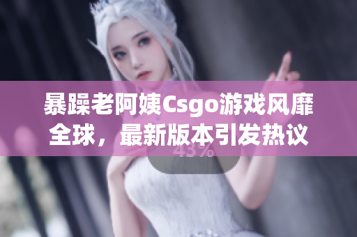 暴躁老阿姨Csgo游戏风靡全球，最新版本引发热议