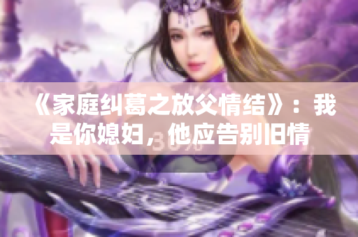 《家庭纠葛之放父情结》：我是你媳妇，他应告别旧情