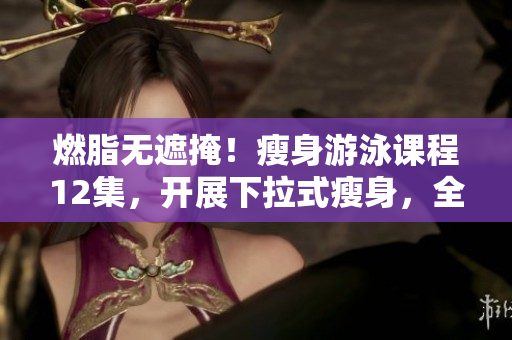 燃脂无遮掩！瘦身游泳课程12集，开展下拉式瘦身，全程免费供应