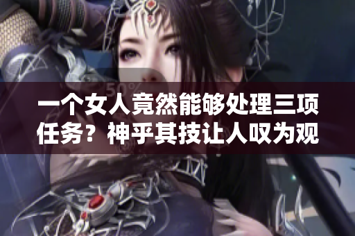 一个女人竟然能够处理三项任务？神乎其技让人叹为观止！