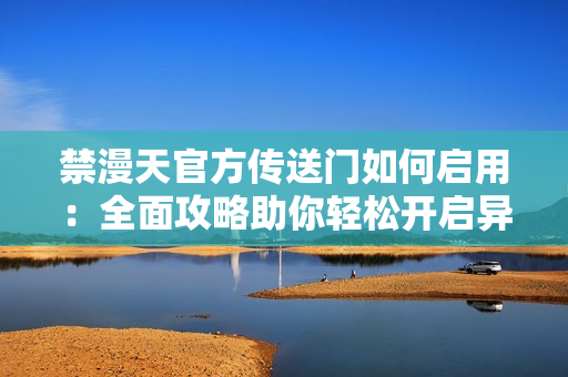 禁漫天官方传送门如何启用：全面攻略助你轻松开启异世界冒险通道
