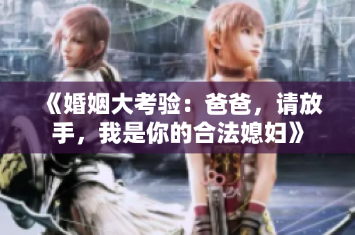 《婚姻大考验：爸爸，请放手，我是你的合法媳妇》