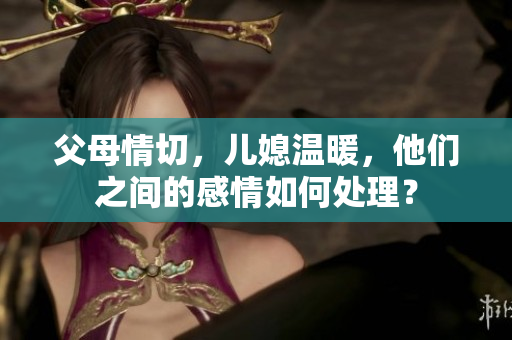 父母情切，儿媳温暖，他们之间的感情如何处理？