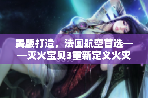 美版打造，法国航空首选——灭火宝贝3重新定义火灾安全解决方案