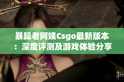 暴躁老阿姨Csgo最新版本：深度评测及游戏体验分享