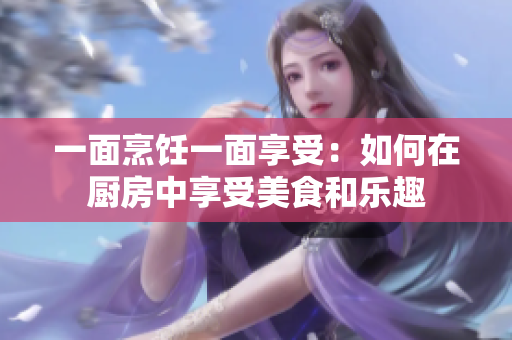 一面烹饪一面享受：如何在厨房中享受美食和乐趣