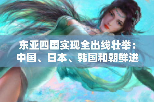 东亚四国实现全出线壮举：中国、日本、韩国和朝鲜进入下一阶段