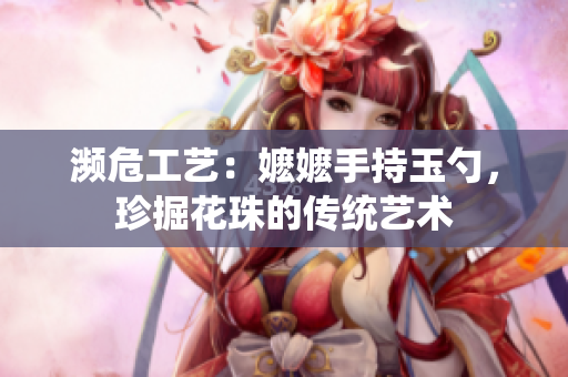 濒危工艺：嬷嬷手持玉勺，珍掘花珠的传统艺术