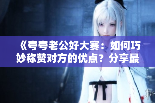 《夸夸老公好大赛：如何巧妙称赞对方的优点？分享最佳夸奖秘籍》