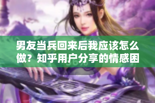 男友当兵回来后我应该怎么做？知乎用户分享的情感困惑