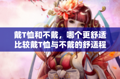 戴T恤和不戴，哪个更舒适比较戴T恤与不戴的舒适程度