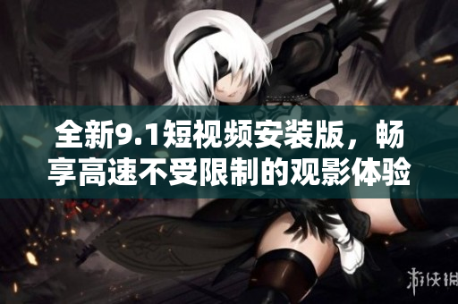 全新9.1短视频安装版，畅享高速不受限制的观影体验