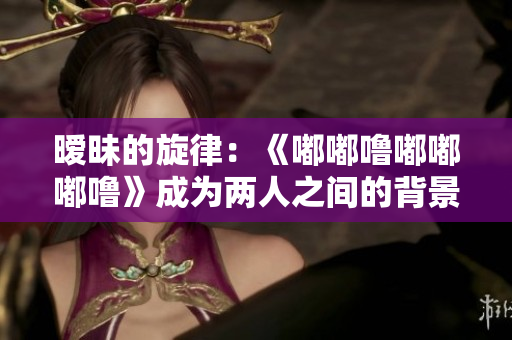 暧昧的旋律：《嘟嘟噜嘟嘟嘟噜》成为两人之间的背景音乐