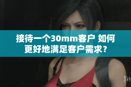 接待一个30mm客户 如何更好地满足客户需求？