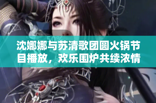 沈娜娜与苏清歌团圆火锅节目播放，欢乐围炉共续浓情友谊