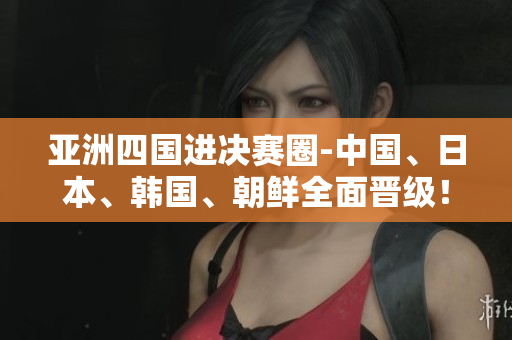 亚洲四国进决赛圈-中国、日本、韩国、朝鲜全面晋级！
