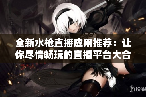 全新水枪直播应用推荐：让你尽情畅玩的直播平台大合集