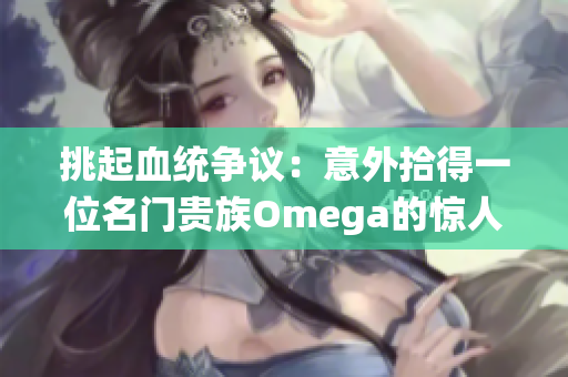 挑起血统争议：意外拾得一位名门贵族Omega的惊人故事