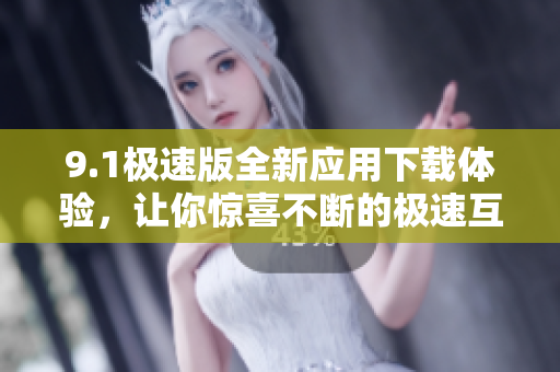 9.1极速版全新应用下载体验，让你惊喜不断的极速互联特权