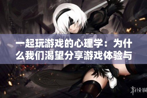 一起玩游戏的心理学：为什么我们渴望分享游戏体验与他人？