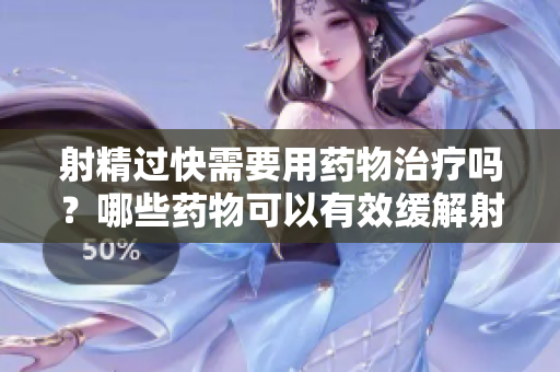 射精过快需要用药物治疗吗？哪些药物可以有效缓解射精快的问题？