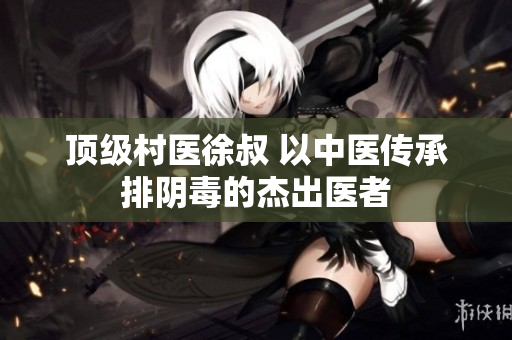 顶级村医徐叔 以中医传承排阴毒的杰出医者