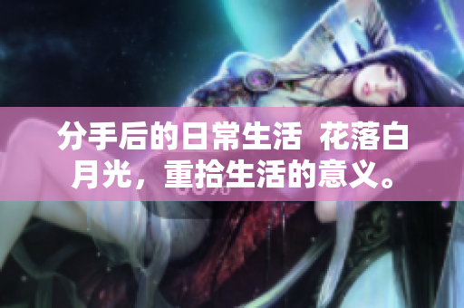 分手后的日常生活  花落白月光，重拾生活的意义。