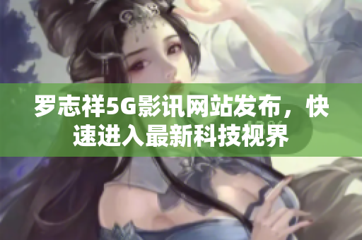 罗志祥5G影讯网站发布，快速进入最新科技视界