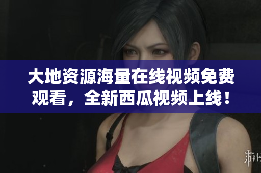 大地资源海量在线视频免费观看，全新西瓜视频上线！