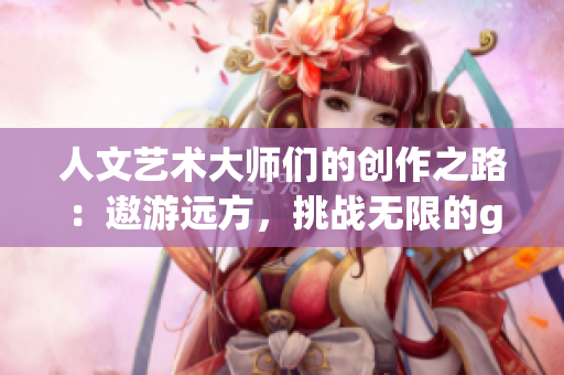 人文艺术大师们的创作之路：遨游远方，挑战无限的gogogo
